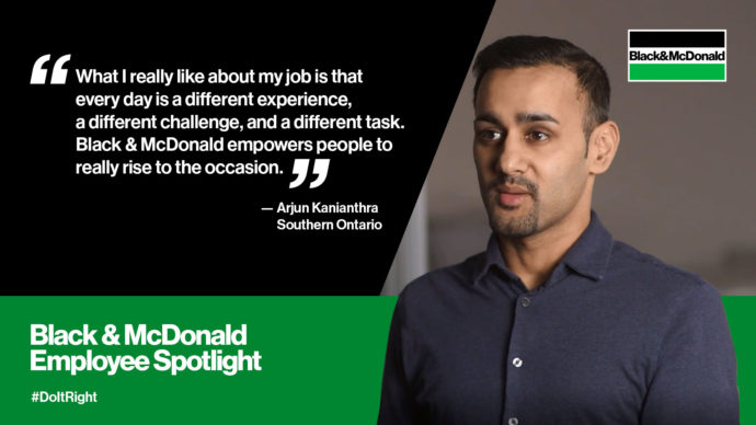 "What I really like about my job is that every day is a different experience, a different challenge, and a different task. Black & McDonald empowers people to really rise to the occasion." by Arjun Kanianthra, Southern Ontario. Black & McDonald Employee Spotlight #DoItRight