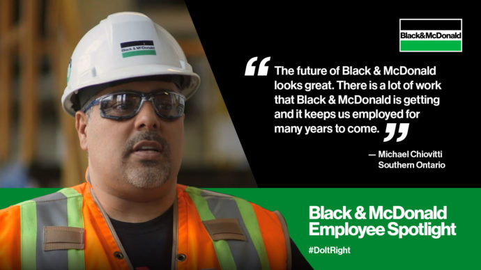"The future of Black & McDonald looks great. There is a lot of work that Black & McDonald is getting and it keeps us employed for many years to come." by Michael Chiovitti, Southern Ontario. Black & McDonald Employee Spotlight #DoItRight