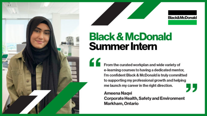 Black & McDonald Summer Intern. "From the curated workplan and wide variety of e-learning courses to having a dedicated mentor, I’m confident Black & McDonald is truly committed to supporting my professional growth and helping me launch my career in the right direction." Ameena Naqvi, Corporate Health, Safety and Environment Markham, Ontario