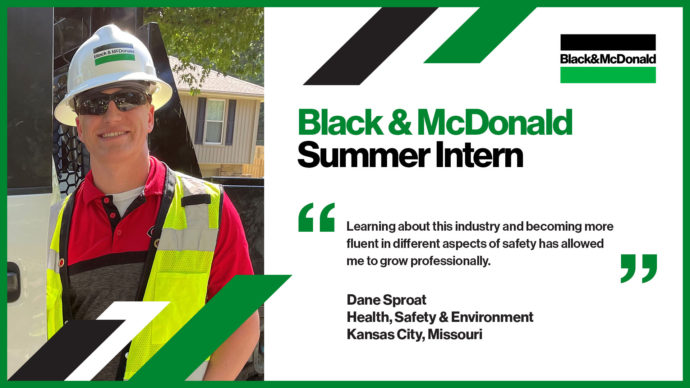 Black & McDonald Summer Intern, Learning about this industry and becoming more fluent in different aspects of safety has allowed me to grow professionally. Dane Sproat, Health, Safety & Environment, Kansas City, Missouri