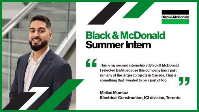 Black & McDonald Summer Intern. "This is my second internship at Black & McDonald. I selected B&M because this company has a part in many of the largest projects in Canada. That is something that I wanted to be a part of too." Meilad Mumtaz, Electrical Construction, ICI division, Toronto