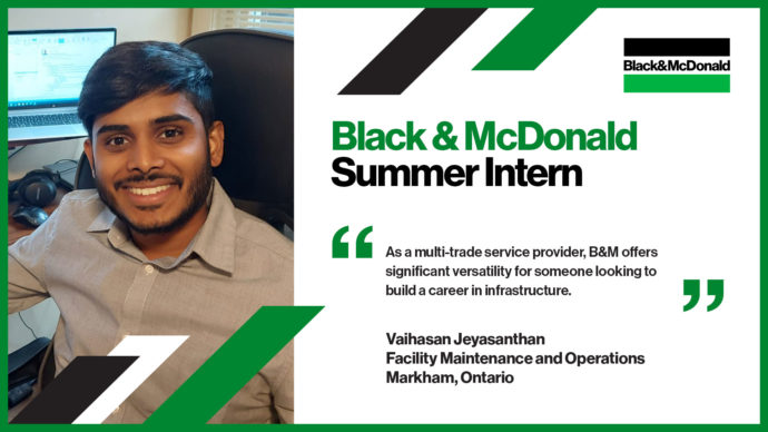 Black & McDonald Summer Intern, As a multi-trade service provider, B&M offers significant versatility for someone looking to build a career in infrastructure. Vaihasan Jeyasanthan, Facility Maintenance and Operations, Markham, Ontario