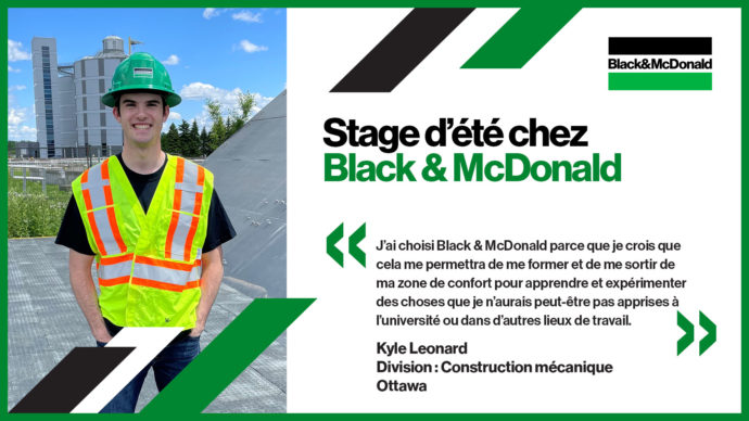 Stage d’été chez Black & McDonald, J’ai choisi Black & McDonald parce que je crois que cela me permettra de me former et de me sortir de ma zone de confort pour apprendre et expérimenter des choses que je n’aurais peut-être pas apprises à l’université ou dans d’autres lieux de travail. Kyle Leonard, Division : Construction mécanique, Ottawa