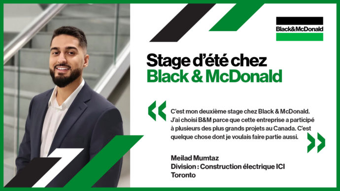 Stage d’été chez Black & McDonald, C’est mon deuxième stage chez Black & McDonald. J’ai choisi B&M parce que cette entreprise a participé à plusieurs des plus grands projets au Canada. C’est quelque chose dont je voulais faire partie aussi. Meilad Mumtaz, Division : Construction électrique ICI, Toronto