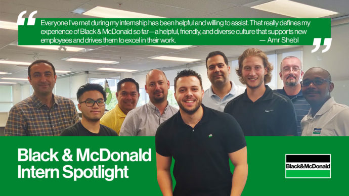 "Everyone I've met during my internship has been helpful and willing to assist. That really defines my experience of Black & McDonald so far - a helpful, friendly, and diverse culture that supports new employees and drives them to excel in their work. " by Amr Shebl. Black & McDonald Intern Spotlight